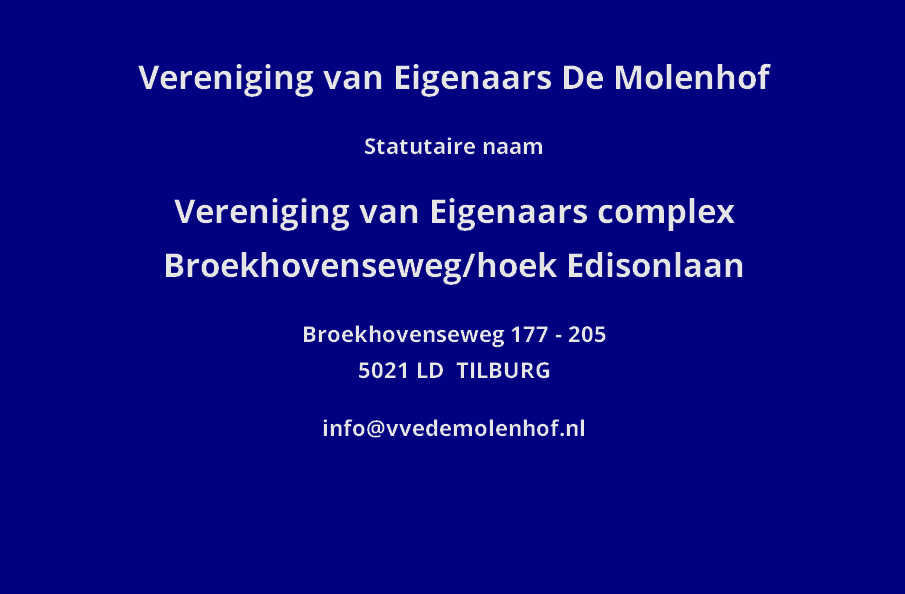 
Vereniging van Eigenaars De Molenhof

Statutaire naam

Vereniging van Eigenaars complex Broekhovenseweg/hoek Edisonlaan

Broekhovenseweg 177 - 205
5021 LD  TILBURG

info@vvedemolenhof.nl